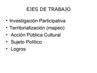 EJES DE TRABAJO

•   Investigación Participativa
•   Territorialización (mapeo)
•    Acción Pública Cultural
•    Sujeto Político
•    Logros
 