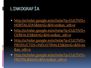 LINKOGRAFÍA

 http://scholar.google.es/scholar?q=CULTIVO+
  HORTALIZAS&btnG=&hl=es&as_sdt=0
 http://scholar.google.es/scholar?q=CULTIVO+
  CEREALES&btnG=&hl=es&as_sdt=0
 http://scholar.google.es/scholar?q=CULTIVO+
  PRODUCTOS+INDUSTRIALES&btnG=&hl=es
  &as_sdt=0
 http://scholar.google.es/scholar?q=CULTIVO+
  FRUTAL&btnG=&hl=es&as_sdt=0
 