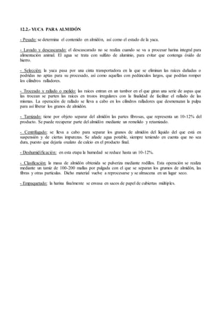 12.2.- YUCA PARA ALMIDÓN
- Pesado: se determina el contenido en almidón, así como el estado de la yuca.
- Lavado y descascarado: el descascarado no se realiza cuando se va a procesar harina integral para
alimentación animal. El agua se trata con sulfato de aluminio, para evitar que contenga óxido de
hierro.
- Selección: la yuca pasa por una cinta transportadora en la que se eliminan las raíces dañadas o
podridas no aptas para su procesado, así como aquellas con pedúnculos largos, que podrían romper
los cilindros ralladores.
- Troceado y rallado o molido: las raíces entran en un tambor en el que giran una serie de aspas que
las trocean se parten las raíces en trozos irregulares con la finalidad de facilitar el rallado de las
mismas. La operación de rallado se lleva a cabo en los cilindros ralladores que desmenuzan la pulpa
para así liberar los granos de almidón.
- Tamizado: tiene por objeto separar del almidón las partes fibrosas, que representa un 10-12% del
producto. Se puede recuperar parte del almidón mediante un remolido y retamizado.
- Centrifugado: se lleva a cabo para separar los granos de almidón del líquido del que está en
suspensión y de ciertas impurezas. Se añade agua potable, siempre teniendo en cuenta que no sea
dura, puesto que dejaría oxalato de calcio en el producto final.
- Deshumidificación: en esta etapa la humedad se reduce hasta un 10-12%.
- Clasificación: la masa de almidón obtenida se pulveriza mediante rodillos. Esta operación se realiza
mediante un tamiz de 100-200 mallas por pulgada con el que se separan los grumos de almidón, las
fibras y otras partículas. Dicho material vuelve a reprocesarse y se almacena en un lugar seco.
- Empaquetado: la harina finalmente se envasa en sacos de papel de cubiertas múltiples.
 