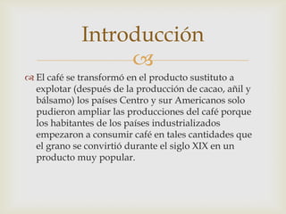 
 El café se transformó en el producto sustituto a
explotar (después de la producción de cacao, añil y
bálsamo) los países Centro y sur Americanos solo
pudieron ampliar las producciones del café porque
los habitantes de los países industrializados
empezaron a consumir café en tales cantidades que
el grano se convirtió durante el siglo XIX en un
producto muy popular.
Introducción
 