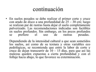 continuación
• En suelos pesados se debe realizar el primer corte y cruce
con arado de disco a una profundidad de 25 – 30 cm; luego
se realizan par de rastras hasta dejar el suelo completamente
pulverizado. Las recomendaciones indicadas son factibles
en suelos profundos. Sin embargo, en los pocos profundos
se prefiere el uso de rastras pesadas.
Dependiendo de la intensidad cultural a que sean sometidos
los suelos, así como de su textura y otras variables eco
pedológicas, se recomienda que entre la labor de corte y
cruce de dejan transcurrir de 10 – 15 días, para que así las
malezas queden expuestas a cierta profundidad y con el
follaje hacia abajo, lo que favorece su exterminación.
 
