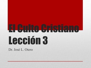 El Culto Cristiano 
Lección 3 
Dr. José L. Otero 
 