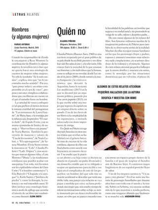 ClaudiaPiñeiro(BuenosAires,1960)esuna
escritora respetada por el gran público de
supaísdondeharecibidopremiosysusobras
hansidollevadasalcineyalatelevisión.Ella
conoce bien la sociedad de la que emanan
sushistoriasyalosindividuosquelaforman,
comosereflejaensusnovelas:desdeLasviu-
dasdelosjueves(2005),donderetratóalanue-
va burguesía y la crisis eco-
nómica que devastó la
Argentina; hasta la reciente
Las maldiciones (2017) en la
que se decantó por un argu-
mento político; pasando por
Una suerte pequeña (2015), en
la que escribe sobre una mu-
jerqueregresaalacapitalcon
un enigma abierto sobre su
pasado. Una de las claves de
suslibroseslacomplejidadde
los argumentos, a menudo
aderezada con dosis impor-
tantes de intriga.
EnQuiénnoPiñeirorecoge
dieciséishistoriasenotrostan-
tos relatos que revelan su ha-
bilidad con el género breve.
Se trata de escenas de la vida
cotidiana,algunasdeellascon
finalabiertocomosucedecon
frecuencia en nuestro deve-
nir. Una madre que le practi-
ca un aborto a su hija como ya hiciera su
abuela en el pasado; un padre divorciado y
sin domicilio estable que se ve obligado a
ocupar un apartamento para recibir a sus
hijos en el cumpleaños de uno de los pe-
queños; un hombre del que solo tras su
muerteaccidentalsedescubrequeteníauna
doble vida; una pareja cuya relación se va a
pique a medida que crece su fama profe-
sional;unamujerque,trasmuchotiempode
tolerarrecriminacionessobresuhijo,sesien-
te dominada por un deseo irrefrenable de
matar; un niño que no parece entender sino
laliteralidaddelaspalabras;unhombreque
regresaasuciudadnatalysinpretenderlose
vengadesuzafio,odiosoydespóticopadre…
De esto tratan algunos de los relatos del
libro. Son historias ordinarias nacidas de la
imaginación poderosa de Piñeiro pero tam-
biéndesuobservaciónatentadelarealidad.
Muchas de ellas recogen tramas familiares
en las que los personajes (hijos y padres,
esposos y amantes) muestran unas relacio-
nes nada complacientes, en ocasiones deu-
doras de la violencia y el misterio. Algunos
deestosrelatosatesoranpequeñoshallazgos
que la autora dosifica y muestra con mimo,
como la nostalgia por las situaciones
domésticas que no volverán, el placer de
encontrar un espacio propio dentro de la
familia o el gozo de respirar el bendito
aire de Buenos Aires. Y contienen rasgos
lingüísticos de un español porteño lleno
de sabor.
Uno de los mejores cuentos es “Un za-
pato y tres plumas”. En él se narra una his-
toria de personajes humillados que durante
años han convivido con el miedo y la tira-
nía. Sobrio en la forma, sus escenas ocultan
más de lo que muestran y resulta perfecto,
como una venganza dilatada que finalmen-
te se resuelve sola. ASCENSIÓN RIVAS
L E T R A S R E L A T O S
1 2 E L C U L T U R A L 1 5 - 3 - 2 0 1 9
Quién no
CLAUDIA PIÑEIRO
Alfaguara. Barcelona, 2019
240 páginas. 18,90 E. Ebook 8,99 E
Cuando los responsables de Zenda
le encargaron a Rosa Montero la
coordinación de Hombres (y algunas
mujeres), la novelista tuvo claro que
no quería hacer otra antología de
cuentos de mujeres sobre mujeres.
No sólo le resultaba “de lo más can-
sino”, explica, sino que “no le en-
contraba mucho sentido”. Por eso,
“para poner orden y un relato com-
prensible en el caos de voces”, pro-
pusoasusoncecómplices-colabora-
doras que escribieran un cuento en
el que el narrador fuese un hombre.
Lavariedaddevocesyenfoques
estalqueprefieroalmenosdestacar
la intensa crueldad del protagonista
de “Las miniaturas de Laura Gue-
rín”,deMartaSanz,ylanostalgiapor
lainfanciaquedesprenden“Elcuar-
to dedo”, de Espido Freire, con su
aromaagominolasdelimónydena-
ranja, y “Huevos fritos con patatas”
de Nuria Barrios. También la per-
versión de maneras y valores de
“Unadelosnuestros”,deNuriaLa-
bari, y “El coprotagonista”, de Va-
nesa Montfort. Elvira Sastre retrata
la inocencia en “Lola”; Claudia Pi-
ñeiro (“Lady Trópico”), esos secre-
tosquemarcanalgunasvidas,yLara
Moreno (“Diana”), las rendiciones
cotidianas que pueden acabar con
una pareja. Con todo, mis favoritos
son los espléndidos relatos de Clara
Usón (“Un hombre comtrensivo”),
Elia Barceló (“Chapado a la anti-
gua”) y Karla Suárez (“Jardines de
piedra”), entre la distopía, la vio-
lencia y un mal entendido amor. El
libro incluye una cronología femi-
nistaamododeepílogoqueacentúa
el interés de un libro tan combati-
vo como literario. ELENA COSTA
VARIAS AUTORAS
Zenda/Iberdrola. Madrid, 2019
117 páginas. Edición no venal
Hombres
(y algunas mujeres)
ALGUNOS DE ESTOS RELATOS ATESORAN
PEQUEÑOS HALLAZGOS QUE LA AUTORA
DOSIFICA Y MUESTRA CON MIMO
ALEJANDRA LÓPEZ
 