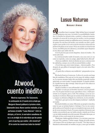¿Qué podían hacer conmigo? ¿Qué debían hacer conmigo?
Ambas preguntas eran una y la misma. Las posibilidades, limita-
das. La familia las debatía todas, sombría y exhaustivamente,
sentados a la mesa de la cocina por las noches, con los postigos
cerrados,mientrascomíansussalchichassecasycorreosasysusopa
de patata. En mis fases de lucidez, me sentaba con ellos y parti-
cipaba como podía en la conversación mientras rebuscaba los
pedazosdepatataenmicuenco.Sino,merecluíaenelrincónmás
oscuro, maullaba para mis adentros y escuchaba aquel abejorreo
en mi cabeza que nadie más oía.
–Con lo preciosa que era de chiquitina –decía mi madre–. No
tenía nada malo.
Le entristecía haber traído al mundo a una cosa como yo: era
como un reproche, como un castigo. ¿Qué había hecho ella mal?
–Seráunamaldición–decíamiabuela,tansecaycorreosacomo
las salchichas, aunque eso en ella era natural dada su edad.
–Conlobienqueestuvotantotiempo...–decíamipadre–.Fue
después de que pillara el sarampión aquel, a los siete años. Des-
pués de eso.
–¿Y quién iba a echarnos una maldición? –preguntaba mi ma-
dre.
Mi abuela fruncía el entrecejo. A ella se le ocurría una larga
lista de candidatos. Pero aun así, no era capaz de señalar a ningu-
no. La nuestra siempre había sido una familia respetada, incluso
apreciada, en cierto modo. Y seguía siéndolo. Y seguiría siéndo-
lo, si podía hacerse algo conmigo. Antes de que lo mío saliera en
la colada, por así decirlo.
–Según el médico es una enfermedad –decía mi padre.
Mi padre se tenía por un hombre racional. Leía los periódi-
cos. Fue él quien insistió en que aprendiera a leer, y había per-
sistido en el empeño, pese a todo. Sin embargo, ya no me acu-
rrucabaensusbrazos.Hacíaquemesentaraalotroladodelamesa
y, aunque esa distancia obligada me entristecía, era de entender.
–Entonces ¿por qué no nos dio ninguna medicina? –replicaba
mi madre.
Mi abuela bufaba con sorna. Ella tenía sus propios remedios,
entre los que se incluían bejines y brebajes. Una vez me sumer-
giólacabezaenelbarreñoenqueseremojabalaropasuciasinde-
jar de rezar mientras lo hacía. Fue para expulsar el demonio que
estaba convencida de que me había entrado volando por la boca
ysemehabíainstaladocercadelesternón.Mimadredecíaque,en
el fondo, lo hizo con la mejor de las intenciones.
“Denlepan–habíasugeridoeldoctor–.Leconvienecomermu-
cho pan. Pan y patatas. Y beber sangre. Sangre de pollo mismo,
o de ternera. Pero no la dejen que se exceda.” Nos dijo cómo se
llamaba la enfermedad, un nombre con pes y erres que no había-
Lusus Naturae
MA R G A R E T AT W O O D
Atwood,
cuento inédito
Mientras esperamos The Testaments,
la continuación de El cuento de la criada que
Margaret Atwood publicará el próximo otoño,
Salamandra lanza Nueve cuentos malvados, al que
pertenece el inédito “Lusus Naturae”. Entre la
distopía y el terror, la narradora canadiense da
voz a un prodigio de la naturaleza que lee poesía
pero al que hay que ocultar. ¿Un monstruo?
¿O no serán los monstruos todos los demás?
JEANMALEK
 