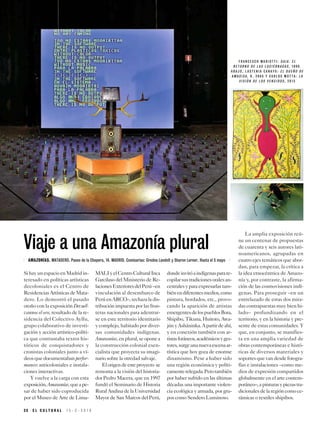 2 8 E L C U L T U R A L 1 5 - 3 - 2 0 1 9
F R A N C E S C O M A R I O T T I : G A I A . E L
R E T O R N O D E L A S L U C I É R N A G A S , 1 9 9 0 .
A B A J O , L A S T E N I A C A N A Y O : E L D U E Ñ O D E
A M A S I S A , H . 2 0 0 5 Y C A R L O S M O T T A : L A
V I S I Ó N D E L O S V E N C I D O S , 2 0 1 3
SihayunespacioenMadridin-
teresado en políticas artísticas
decoloniales es el Centro de
ResidenciasArtísticasdeMata-
dero. Lo demostró el pasado
otoño con la exposición Devuél-
vannos el oro, resultado de la re-
sidencia del Colectivo Ayllu,
grupo colaborativo de investi-
gación y acción artístico-políti-
ca que contrastaba textos his-
tóricos de conquistadores y
cronistas coloniales junto a ví-
deosquedocumentabanperfor-
mances anticoloniales e instala-
ciones interactivas.
Y vuelve a la carga con esta
exposición,Amazonías,queape-
sar de haber sido coproducida
por el Museo de Arte de Lima-
MALIyelCentroCulturalInca
Garcilaso del Ministerio de Re-
lacionesExterioresdelPerú–en
vinculación al desembarco de
PerúenARCO–,rechazaladis-
tribución impuesta por las fron-
teras nacionales para adentrar-
se en este territorio identitario
y complejo, habitado por diver-
sas comunidades indígenas.
Amazonías,enplural,seoponea
la construcción colonial esen-
cialista que proyecta su imagi-
nario sobre la otredad salvaje.
Elorigendeesteproyecto se
remonta a la visión del historia-
dor Pedro Macera, que en 1997
fundó el Seminario de Historia
Rural Andina de la Universidad
Mayor de San Marcos del Perú,
dondeinvitóaindígenasparare-
copilarsustradicionesoralesan-
cestralesyparaexpresarlastam-
biénendiferentesmedios,como
pintura, bordados, etc., provo-
cando la aparición de artistas
emergentesdelospueblosBora,
Shipibo, Tikuna, Huitoto, Awa-
júnyAsháninka.Apartirdeahí,
y en conexión también con ar-
tistasforáneos,académicosyges-
tores,surgeunanuevaescenaar-
tística que hoy goza de enorme
dinamismo. Pese a haber sido
una región económica y políti-
camenterelegada.Perotambién
por haber sufrido en las últimas
décadas una importante violen-
cia ecológica y armada, por gru-
pos como Sendero Luminoso.
La amplia exposición reú-
ne un centenar de propuestas
de cuarenta y seis autores lati-
noamericanos, agrupadas en
cuatro ejes temáticos que abor-
dan, para empezar, la crítica a
la idea etnocéntrica de Amazo-
nía y, por contraste, la afirma-
ción de las cosmovisiones indí-
genas. Para proseguir –en un
entrelazado de estas dos mira-
das contrapuestas muy bien hi-
lado– profundizando en el
territorio, y en la historia y pre-
sente de estas comunidades. Y
que, en conjunto, se manifies-
ta en una amplia variedad de
obras contemporáneas e histó-
ricas de diversos materiales y
soportesquevandesdefotogra-
fías e instalaciones –como me-
dios de expresión compartidos
globalmente en el arte contem-
poráneo–,apinturasypiezastra-
dicionalesdelaregióncomoce-
rámicas o textiles shipibos.
Viaje a una Amazonía plural
AMAZONÍAS. MATADERO. Paseo de la Chopera, 14. MADRID. Comisarias: Gredna Landolt y Sharon Lerner. Hasta el 5 mayo
 
