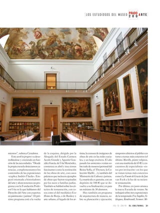 1 5 - 3 - 2 0 1 9 E L C U L T U R A L 3 1
2 O O
PRADOL O S E S T U D I O S O S D E L M U S E O A R T E
mientos”, subraya Cenalmor.
Esteworkinprogressvadesa-
rrollándose y creciendo en fun-
cióndelasnecesidades.“Desde
lapropiaescueladetectamosca-
rencias, complementamos los
contenidos de las exposiciones
–explica Andrés Úbeda–. Em-
pezó orientada a historiadores
delarteyahoratenemosunpro-
grama con la Fundación Profe-
sor Uría en la que hablamos del
Derecho del Arte con expertos
enpatrimonioyjuristas”.Elpró-
ximo programa está a la vuelta
de la esquina, dirigido por la
Abogada del Estado Carmen
Acedo Grande y Agustín Gon-
zálezGarcía,deUríaMenéndez,
comienza en abril y toca temas
fascinantes como la restitución
de las obras de arte, con casos
prácticosqueincluyenejemplos
de obras que fueron requisadas
por los nazis a familias judías.
Tambiénsehablarásobreloscri-
terios de restauración, con ca-
sos como el del mediático Ecce
Homo de Borja, o de Banksy y
arte urbano, el legado de los ar-
tistas,lacensuradeimágenesde
obras de arte en las redes socia-
les, y un largo etcétera. El año
pasado los asistentes venían so-
bretododemuseos(personaldel
Reina Sofía, el Thyssen, la Co-
lecciónAbelló…)ytambiéndel
MinisteriodeCulturayjuristas.
La matrícula es gratuita, con un
depósito de 100 E que se de-
vuelveasufinalizaciónyespara
un máximo de 30 alumnos.
Hay también un programa
de arquitectura de museos, so-
bre su planeación y ejecución;
simposiosabiertosalpúblicoen
torno a temas más concretos (el
último Murillo, pintor religioso,
conunamatrículade65E)yen-
cuentros de especialistas –es-
tos por invitación– en los que
se tratan temas más concretos
comoLaFuentedeGraciadeJan
van Eyck a la luz de su recien-
te restauración.
Por último, en junio arranca
la nueva Escuela de verano. Se
trabajarásobretresexposiciones
delatemporada:FraAngelico,Ve-
lázquez, Rembrandt, Vermeer. Mi-
 