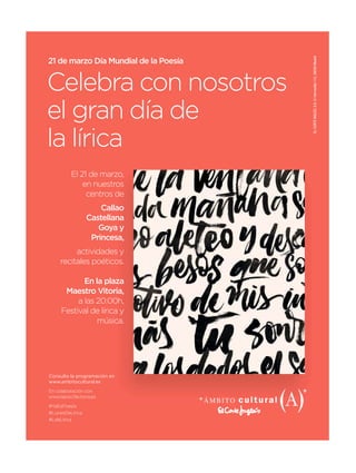 ELCORTEINGLÉS,S.A.C/Hermosilla112,28009Madrid
21 de marzo Día Mundial de la Poesía
Celebra con nosotros
el gran día de
la lírica
El 21 de marzo,
en nuestros
centros de
Callao
Castellana
Goya y
Princesa,
actividades y
recitales poéticos.
En la plaza
Maestro Vitoria,
a las 20:00h,
Festival de lírica y
música.
Consulta la programación en
www.ambitocultural.es
En colaboración con
www.lapiscifactoria.es
#YaEsPoesía
#LunesDeLírica
#LdeLírica
 