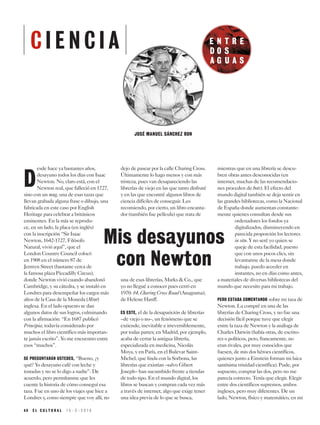 E N T R E
D O S
A G U A S
4 8 E L C U L T U R A L 1 5 - 3 - 2 0 1 9
JOSÉ MANUEL SÁNCHEZ RON
D
esde hace ya bastantes años,
desayuno todos los días con Isaac
Newton. No, claro está, con el
Newton real, que falleció en 1727,
sino con un mug, una de esas tazas que
llevan grabada alguna frase o dibujo, una
fabricada en este caso por English
Heritage para celebrar a británicos
eminentes. En la mía se reprodu-
ce, en un lado, la placa (en inglés)
con la inscripción “Sir Isaac
Newton, 1642-1727, Filósofo
Natural, vivió aquí”, que el
London Country Council colocó
en 1908 en el número 87 de
Jermyn Street (bastante cerca de
la famosa plaza Piccadilly Circus),
donde Newton vivió cuando abandonó
Cambridge, y su cátedra, y se instaló en
Londres para desempeñar los cargos más
altos de la Casa de la Moneda (Mint)
inglesa. En el lado opuesto se dan
algunos datos de sus logros, culminando
con la afirmación: “En 1687 publicó
Principia, todavía considerado por
muchos el libro científico más importan-
te jamás escrito”. Yo me encuentro entre
esos “muchos”.
SE PREGUNTARÁN USTEDES, “Bueno, ¿y
qué? Yo desayuno café con leche y
tostadas y no se lo digo a nadie”. De
acuerdo, pero permítanme que les
cuente la historia de cómo conseguí esa
taza. Fue en uno de los viajes que hice a
Londres y, como siempre que voy allí, no
dejo de pasear por la calle Charing Cross.
Últimamente lo hago menos y con más
tristeza, pues van desapareciendo las
librerías de viejo en las que tanto disfruté
y en las que encontré algunos libros de
ciencia difíciles de conseguir. Les
recomiendo, por cierto, un libro encanta-
dor (también fue película) que trata de
una de esas librerías, Marks & Co., que
yo no llegué a conocer pues cerró en
1970: 84, Charing Cross Road (Anagrama),
de Helene Hanff.
ES ESTE, el de la desaparición de librerías
–de viejo o no–, un fenómeno que se
extiende, inevitable e irreversiblemente,
por todas partes; en Madrid, por ejemplo,
acaba de cerrar la antigua librería,
especializada en medicina, Nicolás
Moya, y en París, en el Bulevar Saint-
Michel, que linda con la Sorbona, las
librerías que existían –salvo Gibert
Joseph– han sucumbido frente a tiendas
de todo tipo. En el mundo digital, los
libros se buscan y compran cada vez más
a través de internet, algo que exige tener
una idea previa de lo que se busca,
mientras que en una librería se descu-
bren obras antes desconocidas (en
internet, muchas de las recomendacio-
nes proceden de bots). El efecto del
mundo digital también se deja sentir en
las grandes bibliotecas, como la Nacional
de España donde aumentan constante-
mente quienes consultan desde sus
ordenadores los fondos ya
digitalizados, disminuyendo en
parecida proporción los lectores
in situ. Y no seré yo quien se
queje de esta facilidad, puesto
que con unos pocos clics, sin
levantarme de la mesa donde
trabajo, puedo acceder en
instantes, no en días como antes,
a materiales de diversas bibliotecas del
mundo que necesito para mi trabajo.
PERO ESTABA COMENTANDO sobre mi taza de
Newton. La compré en una de las
librerías de Charing Cross, y no fue una
decisión fácil porque tuve que elegir
entre la taza de Newton y la análoga de
Charles Darwin (había otras, de escrito-
res o políticos, pero, francamente, no
eran rivales, por muy conocidos que
fuesen, de mis dos héroes científicos,
quienes junto a Einstein forman mi laica
santísima trinidad científica). Pude, por
supuesto, comprar las dos, pero no me
parecía correcto. Tenía que elegir. Elegir
entre dos científicos supremos, ambos
ingleses, pero muy diferentes. De un
lado, Newton, físico y matemático, en mi
Mis desayunos
con Newton
C I E N C I A
 