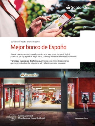 Mejorbanco de España
Euromoney nos ha premiado como
Porque creemos en una nueva forma de hacer banca más personal, digital
y sencilla, para que puedas elegir cómo, cuándo y dónde relacionarte con nosotros.
Y gracias a nuestra red de oficinas que trabaja para ofrecerte soluciones
que mejoren tu día a día, y ayudarte a ti y a las empresas a progresar.
Además, premio al
Mejor Banco de Europa Occidental bancosantander.es
 
