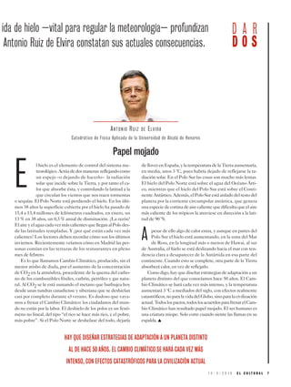1 5 - 3 - 2 0 1 9 E L C U L T U R A L 7
E
l hielo es el elemento de control del sistema me-
teorológico.Actúadedosmaneras:reflejandocomo
un espejo –o dejando de hacerlo– la radiación
solar que incide sobre la Tierra, y por tanto el ca-
lor que absorbe ésta, y controlando la latitud a la
que circulan los vientos que nos traen tormentas
o sequías. El Polo Norte está perdiendo el hielo. En los últi-
mos 38 años la superficie cubierta por el hielo ha pasado de
15,4 a 13,4 millones de kilómetros cuadrados, en enero, un
13 % en 38 años, un 0,3 % anual de disminución. ¿La razón?
ElaireyelaguacadavezmáscalientesquelleganalPolodes-
de las latitudes templadas. Y ¿por qué están cada vez más
calientes? Los lectores deben recordar cómo son los últimos
inviernos. Recientemente veíamos cómo en Madrid las per-
sonas comían en las terrazas de los restaurantes en pleno
mes de febrero.
Es lo que llamamos Cambio Climático, producido, sin el
menor atisbo de duda, por el aumento de la concentración
de CO2 en la atmósfera, procedente de la quema del carbo-
no de los combustibles fósiles, carbón, petróleo y gas natu-
ral. Al CO2 se le está sumando el metano que burbujea hoy
desde unas tundras canadiense y siberiana que se deshielan
casi por completo durante el verano. Es dudoso que vaya-
mos a frenar el Cambio Climático: los ciudadanos del mun-
do no están por la labor. El deshielo de los polos es un fenó-
meno no lineal, del tipo “el rico se hace más rico, y el pobre,
más pobre”. Si el Polo Norte se deshelase del todo, dejaría
delloverenEspaña,ylatemperaturadelaTierraaumentaría,
en media, unos 3 ºC, pues habría dejado de reflejarse la ra-
diación solar. En el Polo Sur las cosas son mucho más lentas.
El hielo del Polo Norte está sobre el agua del Océano Árti-
co, mientras que el hielo del Polo Sur está sobre el Conti-
nenteAntártico.Además,elPoloSurestáaisladodelrestodel
planeta por la corriente circumpolar antártica, que genera
unaespeciedecortinadeairecalientequedificultaqueelaire
más caliente de los trópicos la atraviese en dirección a la lati-
tud de 90 ºS.
A pesar de ello algo de calor entra, y aunque en partes del
Polo Sur el hielo está aumentando, en la zona del Mar
de Ross, en la longitud más o menos de Hawai, al sur
de Australia, el hielo se está deslizando hacia el mar con ten-
dencia clara a desaparecer de la Antártida en esa parte del
continente. Cuando esto se complete, otra parte de la Tierra
absorberá calor, en vez de reflejarlo.
Comodigo,hayquediseñarestrategiasdeadaptaciónaun
planeta distinto del que conocíamos hace 50 años. El Cam-
bio Climático se hará cada vez más intenso, y la temperatura
aumentará 3 ºC a mediados del siglo, con efectos realmente
catastróficos,noparalavidadelGlobo,sinoparalacivilización
actual.Todoslospactos,todoslosacuerdosparafrenarelCam-
bio Climático han resultado papel mojado. El ser humano es
una criatura miope. Solo corre cuando siente las llamas en su
espalda. ▲
ANTONIO RUIZ DE ELVIRA
HAY QUE DISEÑAR ESTRATEGIAS DE ADAPTACIÓN A UN PLANETA DISTINTO
AL DE HACE 50 AÑOS. EL CAMBIO CLIMÁTICO SE HARÁ CADA VEZ MÁS
INTENSO, CON EFECTOS CATASTRÓFICOS PARA LA CIVILIZACIÓN ACTUAL
ida de hielo –vital para regular la meteorología– profundizan
Antonio Ruiz de Elvira constatan sus actuales consecuencias.
Papel mojado
D A R
D O S
Catedrático de Física Aplicada de la Universidad de Alcalá de Henares
 