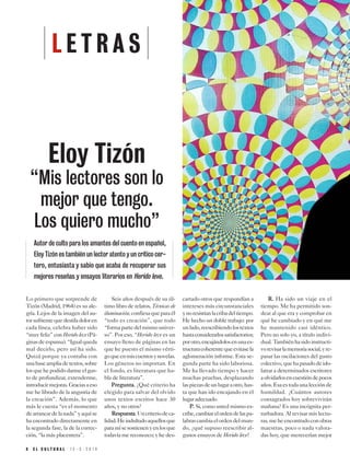 8 E L C U L T U R A L 1 5 - 3 - 2 0 1 9
Lo primero que sorprende de
Tizón (Madrid, 1964) es su ale-
gría. Lejos de la imagen del au-
torsufrientequedestiladoloren
cada línea, celebra haber sido
“muy feliz” con Herido leve (Pá-
ginasdeespuma).“Igualqueda
mal decirlo, pero así ha sido.
Quizá porque ya contaba con
unabaseampliadetextos,sobre
losquehepodidodarmeelgus-
to de profundizar, extenderme,
introducirmejoras.Graciasaeso
me he librado de la angustia de
la creación”. Además, lo que
más le cuesta “es el momento
dearrancardelanada”yaquíse
ha encontrado directamente en
la segunda fase, la de la correc-
ción, “la más placentera”.
Seis años después de su úl-
timo libro de relatos, Técnicas de
iluminación,confiesaqueparaél
“todo es creación”, que todo
“formapartedelmismouniver-
so”. Por eso, “Herido leve es un
ensayo lleno de páginas en las
que he puesto el mismo vérti-
goqueenmiscuentosynovelas.
Los géneros no importan. En
el fondo, es literatura que ha-
bla de literatura”.
PPrreegguunnttaa.. ¿Qué criterio ha
elegido para salvar del olvido
unos textos escritos hace 30
años, y no otros?
RReessppuueessttaa.Uncriteriodeca-
lidad.Heindultadoaquellosque
paramísesostienenyenlosque
todavía me reconozco; y he des-
cartado otros que respondían a
intereses más circunstanciales
ynoresistíanlacribadeltiempo.
He hecho un doble trabajo: por
unlado,reescribiendolostextos
hastaconsiderarlossatisfactorios;
porotro,encajándolosenunaes-
tructuracoherentequeevitasela
aglomeración informe. Esta se-
gunda parte ha sido laboriosa.
Me ha llevado tiempo y hacer
muchas pruebas, desplazando
laspiezasdeunlugaraotro,has-
ta que han ido encajando en el
lugar adecuado.
PP.. Si, como usted mismo es-
cribe,cambiarelordendelaspa-
labrascambiaelordendelmun-
do, ¿qué supuso reescribir al-
gunos ensayos de Herido leve?
RR.. Ha sido un viaje en el
tiempo. Me ha permitido son-
dear al que era y comprobar en
qué he cambiado y en qué me
he mantenido casi idéntico.
Pero no solo yo, a título indivi-
dual.Tambiénhasidoinstructi-
vorevisarlamemoriasocial,yre-
pasar las oscilaciones del gusto
colectivo,quehapasadodeido-
latrar a determinados escritores
aolvidarlosencuestióndepocos
años.Esaestodaunalecciónde
humildad. ¿Cuántos autores
consagrados hoy sobrevivirán
mañana? Es una incógnita per-
turbadora. Al revisar mis lectu-
ras,meheencontradoconobras
maestras, poco o nada valora-
das hoy, que merecerían mejor
L E T R A S
Eloy Tizón
“Mis lectores son lo
mejor que tengo.
Los quiero mucho”
Autor de culto para los amantes del cuento en español,
Eloy Tizón es también un lector atento y un crítico cer-
tero, entusiasta y sabio que acaba de recuperar sus
mejores reseñas y ensayos literarios en Herido leve.
 