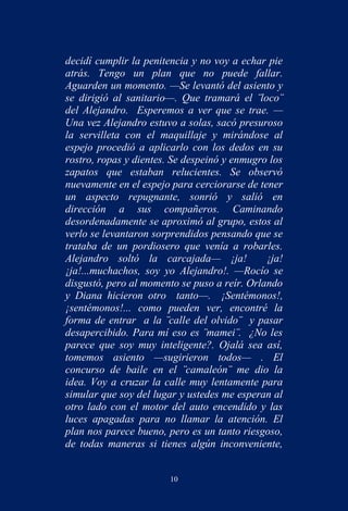 decidí cumplir la penitencia y no voy a echar pie
atrás. Tengo un plan que no puede fallar.
Aguarden un momento. —Se levantó del asiento y
se dirigió al sanitario—. Que tramará el ¨loco¨
del Alejandro. Esperemos a ver que se trae. —
Una vez Alejandro estuvo a solas, sacó presuroso
la servilleta con el maquillaje y mirándose al
espejo procedió a aplicarlo con los dedos en su
rostro, ropas y dientes. Se despeinó y enmugro los
zapatos que estaban relucientes. Se observó
nuevamente en el espejo para cerciorarse de tener
un aspecto repugnante, sonrió y salió en
dirección a sus compañeros. Caminando
desordenadamente se aproximó al grupo, estos al
verlo se levantaron sorprendidos pensando que se
trataba de un pordiosero que venía a robarles.
Alejandro soltó la carcajada— ¡ja!            ¡ja!
¡ja!...muchachos, soy yo Alejandro!. —Rocío se
disgustó, pero al momento se puso a reír. Orlando
y Diana hicieron otro tanto—. ¡Sentémonos!,
¡sentémonos!... como pueden ver, encontré la
forma de entrar a la ¨calle del olvido¨ y pasar
desapercibido. Para mí eso es ¨mamei¨. ¿No les
parece que soy muy inteligente?. Ojalá sea así,
tomemos asiento —sugirieron todos— . El
concurso de baile en el ¨camaleón¨ me dio la
idea. Voy a cruzar la calle muy lentamente para
simular que soy del lugar y ustedes me esperan al
otro lado con el motor del auto encendido y las
luces apagadas para no llamar la atención. El
plan nos parece bueno, pero es un tanto riesgoso,
de todas maneras si tienes algún inconveniente,


                        10
 