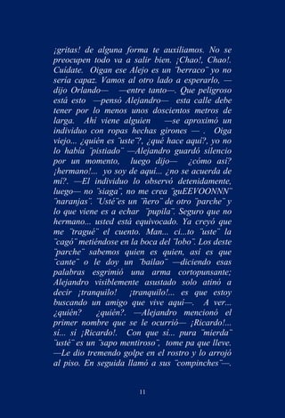 ¡gritas! de alguna forma te auxiliamos. No se
preocupen todo va a salir bien. ¡Chao!, Chao!.
Cuídate. Oigan ese Alejo es un ¨berraco¨ yo no
sería capaz. Vamos al otro lado a esperarlo, —
dijo Orlando— —entre tanto—. Que peligroso
está esto —pensó Alejandro— esta calle debe
tener por lo menos unos doscientos metros de
larga. Ahí viene alguien        —se aproximó un
individuo con ropas hechas girones — . Oiga
viejo... ¿quién es ¨uste¨?, ¿qué hace aquí?, yo no
lo había ¨pistiado¨ —Alejandro guardó silencio
por un momento, luego dijo— ¿cómo así?
¡hermano!... yo soy de aquí... ¿no se acuerda de
mí?. —El individuo lo observó detenidamente,
luego— no ¨siaga¨, no me crea ¨guEEVOONNN¨
¨naranjas¨. ¨Usté¨es un ¨ñero¨ de otro ¨parche¨ y
lo que viene es a echar ¨pupila¨. Seguro que no
hermano... usted está equivocado. Ya creyó que
me ¨tragué¨ el cuento. Man... ci...to ¨uste¨ la
¨cagó¨ metiéndose en la boca del ¨lobo¨. Los deste
¨parche¨ sabemos quien es quien, así es que
¨cante¨ o le doy un ¨bailao¨ —diciendo esas
palabras esgrimió una arma cortopunsante;
Alejandro visiblemente asustado solo atinó a
decir ¡tranquilo! ¡tranquilo!... es que estoy
buscando un amigo que vive aquí—. A ver...
¿quién?      ¿quién?. —Alejandro mencionó el
primer nombre que se le ocurrió— ¡Ricardo!...
sí... sí ¡Ricardo!. Con que sí... pura ¨mierda¨
¨usté¨ es un ¨sapo mentiroso¨, tome pa que lleve.
—Le dio tremendo golpe en el rostro y lo arrojó
al piso. En seguida llamó a sus ¨compinches¨—.


                        11
 