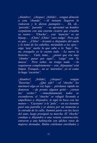 ¡Alambre!, ¡chispas!, ¡bólido!... vengan démosle
a esta ¨chanda¨. —Al instante llegaron lo
rodearon y le dieron puntapiés—. Eh, eh...
¨parenla¨, ¨parenla¨ —se aproximó un hombre
corpulento con una enorme cicatriz que cruzaba
su rostro—. ¨Chocho¨... este ¨mancito¨ es un
hijuep... . ¡Chito! ¡Chito! ¨care nalga¨. Pero jefe
es que... .¡Chito! —levantó a Alejandro del suelo
y lo tomó de los cabellos, mirándolo a los ojos—
oiga ¨uste¨ suelte lo que sabe o lo ¨bajo¨. No,
no...tranquilo yo le cuento todo. —Le narro la
historia—. Uuiii, tutui... ¿pensó que era muy
¨chimbo¨ pasar por aquí?... ¨caiga¨ con ¨la
mosca¨. Pero señor, no traigo nada —lo
requisaron completamente— este ¡hijueputa! está
limpio. Tranquis... no se ¨atortolen¨, yo sé como
lo hago ¨cacariar¨.

¡Alambre!, ¡bólido!, ¡chispas!;             vengan
¨llaverias¨.      ¿Qué jefe? —el ¨chocho¨ les
murmuró algo en voz baja— piérdanse rápido no
demoren. —de pronto alguien gritó— ¡vienen
los¨ verdes¨! —inmediatamente todos se
escondieron, el ¨chocho¨ se refugió llevando a
empellones a Alejandro; le tapó la boca con las
manos—. ¨Cayetano¨ o lo ¨pelo¨, —en ese instante
pasó una patrulla y se detuvo por un momento a
la entrada de la calle, iluminó parte con las luces
del auto, luego prosiguió su marcha. El ¨chocho¨
condujo a Alejandro a una vetusta construcción;
entraron a una habitación con afiches rotos de
mujeres desnudas. Había colchones enrollados y


                        12
 