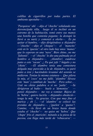 colillas de cigarrillos por todas partes. El
ambiente apestaba—.

¨Parquiese¨ ahí —dijo el ¨chocho¨ señalando una
desvencijada silla, luego él se inclinó en un
extremo de la habitación, tomó entre sus manos
una botella que contenía pegante; la destapó la
llevó a su nariz y comenzó a olerla—. Es pa
quitar el hambre, —dijo dirigiéndose a Alejandro
—¨chocho¨ —dijo el ¨chispas¨— el ¨mancito¨
está en lo ¨questa¨; al otro lado hay unos ¨manes¨
que lo esperan en una ¨nave¨. Bien chino...no me
¨faltonió¨. —el ¨chocho¨ le dio una palmada en el
hombro a Alejandro—. ¡Alambre!, cuádrese
junto a este ¨vacan¨. ¿ Pa qué jefe ? hágalo y no
¨chiste¨. —El alambre tenía una contextura
delgada muy parecida a la de Alejandro, se paró
junto a éste y haciéndolo levantar del asiento se
midieron. Tenían la misma estatura—. Que pilera
la mía, el ¨coco¨ no me falló. ¨alambre¨ llévese
este ¨man¨ y cambian de ¨mecha¨. Pero señor... .
Usté no chiste palabra o si no ¨paila¨. —Se
dirigieron al baño— huele a ¨demonios¨ —
pensó Alejandro— me voy a vomitar. Bájese de
la ¨hebra¨, quiero lucirla —Alejandro obedeció—
tenga la mía. No gracias. Con que muy fino el
marica ¡ eh !... —el ¨alambre¨ se colocó las
prendas de Alejandro—. ¡¨guelen¨ a ¨gueno¨!.
Camine, —lo llevó de un brazo hasta donde
estaba el ¨chocho¨— no quiso mi ¨hebra¨. Que
¨chupe¨ frío el ¡maricón!, métanlo a la pieza de la
pecosa, esa llega más tarde de ¨rebuscarse¨. —


                        13
 