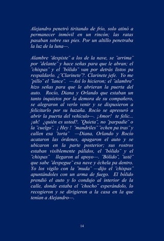 Alejandro penetró tiritando de frío, solo atinó a
permanecer inmóvil en un rincón; las ratas
pasaban sobre sus pies. Por un altillo penetraba
la luz de la luna—.

Alambre ¨despiste¨ a los de la nave, se ¨arrima¨
por ¨delante¨ y hace señas para que le abran; el
¨chispas¨ y el ¨bólido¨ van por detrás listos pa
respaldarlo. ¿¨Clarinete¨?. Clarinete jefe. Yo me
¨pillo¨ el ¨lance¨. —Así lo hicieron; el ¨alambre¨
hizo señas para que le abrieran la puerta del
auto. Rocío, Diana y Orlando que estaban un
tanto inquietos por la demora de su compañero,
se alegraron al verlo venir y se dispusieron a
felicitarlo por su hazaña. Rocío se apresuró a
abrir la puerta del vehículo—. ¡Amor! te felic...
¡ah! ¿quién es usted?. ¨Quieta¨, no ¨parpadie¨ o
la ¨cuelgo¨. ¡ Hey ! ¨mandriles¨ ¨echen pa tras¨ y
callen esa ¨torta¨ —Diana, Orlando y Rocío
acataron las órdenes, apagaron el auto y se
ubicaron en la parte posterior; sus rostros
estaban visiblemente pálidos, el ¨bólido¨ y el
¨chispas¨ llegaron al apoyo—. ¨Bólido¨, ¨usté¨
que sabe ¨despegue¨ esa nave y échela pa dentro.
Yo los vigilo con la ¨muda¨ —dijo el ¨chispas¨
apuntándoles con un arma de fuego. El bólido
prendió el auto y lo condujo al interior de la
calle, donde estaba el ¨chocho¨ esperándolo, lo
recogieron y se dirigieron a la casa en la que
tenían a Alejandro—.




                        14
 