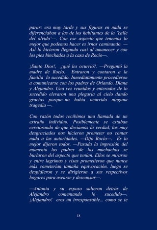 parar; era muy tarde y sus figuras en nada se
diferenciaban a las de los habitantes de la ¨calle
del olvido¨—. Con ese aspecto que tenemos lo
mejor que podemos hacer es irnos caminando. —
Así lo hicieron llegando casi al amanecer y con
los pies hinchados a la casa de Rocío—.

¡Santo Dios!, ¿qué les ocurrió?. —Preguntó la
madre de Rocío. Entraron y contaron a la
familia lo sucedido. Inmediatamente procedieron
a comunicarse con los padres de Orlando, Diana
y Alejandro. Una vez reunidos y enterados de lo
sucedido elevaron una plegaria al cielo dando
gracias porque no había ocurrido ninguna
tragedia —.

Con razón todos recibimos una llamada de un
extraño individuo. Posiblemente se estaban
cerciorando de que decíamos la verdad, los muy
desgraciados nos hicieron prometer no contar
nada a las autoridades. —Dijo Rocío—. Es lo
mejor dijeron todos. —Pasada la impresión del
momento los padres de los muchachos se
burlaron del aspecto que tenían. Ellos se miraron
y entre lagrimas y risas prometieron que nunca
más cometerían tamaña equivocación, luego se
despidieron y se dirigieron a sus respectivos
hogares para asearse y descansar—.

—Antonia y su esposo salieron detrás de
Alejandro    comentando      lo      sucedido—.
¡Alejandro! eres un irresponsable... como se te


                        18
 