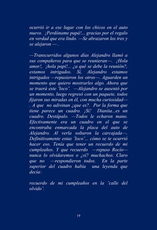 ocurrió ir a ese lugar con los chicos en el auto
nuevo. ¡Perdóname papá!... gracias por el regalo
en verdad que era lindo. —Se abrazaron los tres y
se alejaron — .

—Transcurridos algunos días Alejandro llamó a
sus compañeros para que se reunieran—. ¡Hola
amor!, ¡hola papi!... ¿a qué se debe la reunión?,
estamos intrigados. Sí, Alejandro estamos
intrigados —repusieron los otros—. Aguarden un
momento que quiero mostrarles algo. Ahora que
se traerá este ¨loco¨. —Alejandro se ausentó por
un momento, luego regresó con un paquete, todos
fijaron sus miradas en él, con mucha curiosidad—
. A que no adivinan ¿que es?. Por la forma que
tiene parece un cuadro. ¡Sí! Dianita...es un
cuadro. Destápalo. —Todos le echaron mano.
Efectivamente era un cuadro en el que se
encontraba enmarcada la placa del auto de
Alejandro. Al verla soltaron la carcajada—.
Definitivamente estas ¨loco¨... cómo se te ocurrió
hacer eso. Tenía que tener un recuerdo de mi
cumpleaños. Y que recuerdo —repuso Rocío—
nunca lo olvidaremos o ¿sí? muchachos. Claro
que no —respondieron todos. En la parte
superior del cuadro había una leyenda que
decía:

recuerdo de mi cumpleaños en la ¨calle del
olvido¨.




                        19
 