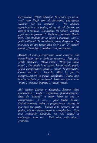 mermelada. !Oíste Marina!. Si señora, ya la oí.
—Al rato llegó con el desayuno, guardaron
silencio por un instante—.            No olvides
agradecerle a tu padre; el me dio el dinero...yo
escogí el modelo. !Lo sabía!, !lo sabía!. Señora
¿qué más les provoca?. Nada más, retírate. Huele
bien. Ten cuidado no te vayas a quemar. ¡Ay!...
¡está caliente!. Te lo advertí, come despacio. Lo
que pasa es que tengo afán de ir a la ¨U¨ ¡chao!
mami. ¡Chao hijo!, conduce con precaución.

Abordó el auto y emprendió veloz carrera. Ahí
viene Rocío, voy a darle la sorpresa. Piii...piii.
¡Hola muñeca!. ¡Hola amor!. ¡Pero que lindo
auto!. ¿ De dónde lo sacaste?. Me lo regaló papá.
¡Feliz cumpleaños!, ¡mua!... ¡mua!. Te acordaste.
Como no iba a hacerlo. Mira lo que te
compré...espero te guste; destápalo. ¡Guau! que
bonita corbata ¡es italiana!...hasta me sale con la
¨pinta¨, gracias ¨mamita¨...¡mua! ¡mua!.

Ahí vienen Diana y Orlando. Buenos días
muchachos. Hola Alejandro...¡felicitaciones!.
Está de ¨ataque¨ tu auto. Mira lo que te
compramos.      A ver... , ¡que lindas botas!.
Definitivamente todos se propusieron darme lo
que más me gusta. Vamos a la licorera de mi
padre, allí te celebraremos tu cumpleaños. Con
una condición Orlando, no nos vamos a
embriagar esta vez. Está bien, está bien...
¡vamos!.



                         4
 