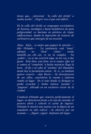 tienes que... ¡atravesar ¨la calle del olvido¨ a
media noche!. ¡Negro! eso sí que está difícil...

En la calle del olvido se congregan recicladores
de basuras, mendigos y hasta bandoleros de gran
peligrosidad; se hacinan en pórticos de viejas
edificaciones, dando la impresión de tratarse de
carboneros que emergen de un socavón.

Alejo, Alejo... es mejor que pagues la sanción —
dijo Orlando—.          La penitencia está ¨tenaz¨
además        no        ¨chon¨    ¨chino¨     veinte
mmiiilll...pe...chi...tos, si no la cumples . No
¡jodás!... ya se me ocurrirá algo, no les voy a dar
gusto. Esta bien, esta bien, no te enojes. Que tal
si vamos al ¨camaleón¨ a bailar mientras llega la
hora. Al fin y al cabo al ¨sardino¨ del Alejandro
desde hoy le permitirán entrar. Sí, sí...yo también
quiero conocer —dijo Rocío—. Se incorporaron
de sus sillas, cancelaron la cuenta y salieron
rumbo al lugar. En el sitio donde se dirigían se
podía escuchar y bailar música ¨pesada¨ y
¨poguear¨, ubicado en un exclusivo sector de la
ciudad.

Conducía Orlando que conocía perfectamente el
lugar; se detuvieron frente a la reja de entrada, el
portero abrió y solicitó el carné de ingreso.
Orlando le mostró una tarjeta con la figura de un
camaleón en alto relieve —la observó por un
instante —. ¡Sigan! ¡sigan! disfruten del lugar.



                         6
 