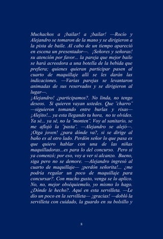 Muchachos a ¡bailar! a ¡bailar! —Rocío y
Alejandro se tomaron de la mano y se dirigieron a
la pista de baile. Al cabo de un tiempo apareció
en escena un presentador—. ¡Señores y señoras!
su atención por favor... la pareja que mejor baile
se hará acreedora a una botella de la bebida que
prefiera; quienes quieran participar pasen al
cuarto de maquillaje allí se les darán las
indicaciones. —Varias parejas se levantaron
animadas de sus reservados y se dirigieron al
lugar—.
¡Alejandro! ¿participamos?. No linda, no tengo
deseos. Si quieren vayan ustedes. Que ¨charro¨
—siguieron tomando entre burlas y risas—
¡Alejito!... ya esta llegando tu hora, no te olvides.
Ya sé... ya sé, no la ¨monten¨. Voy al sanitario, se
me aflojó la ¨pasta¨. —Alejandro se alejó—.
¡Oiga joven! ¿para dónde va?, si se dirige al
baño es al otro lado. Perdón señor lo que pasa es
que quiero hablar con una de las niñas
maquilladoras...es para lo del concurso. Pero si
ya comenzó; por eso, voy a ver si alcanzo. Bueno,
siga pero no se demore. —Alejandro ingresó al
cuarto de maquillaje— ¡perdón señorita!... ¿me
podría regalar un poco de maquillaje para
concursar?. Con mucho gusto, venga se lo aplico.
No, no, mejor obséquiemelo, yo mismo lo hago.
¿Dónde le hecho?. Aquí en esta servilleta. —Le
dio un poco en la servilleta— ¡gracias! —dobló la
servilleta con cuidado, la guardo en su bolsillo y



                          8
 