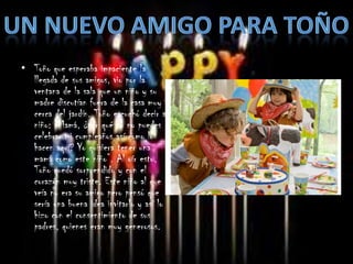 • Toño que esperaba impaciente la
  llegada de sus amigos, vio por la
  ventana de la sala que un niño y su
  madre discutían fuera de la casa muy
  cerca del jardín. Toño escuchó decir al
  niño: “Mamá, ¿por qué tú no puedes
  celebrar mi cumpleaños así como lo
  hacen aquí? Yo quisiera tener una
  mamá como este niño”. Al oír esto,
  Toño quedó sorprendido y con el
  corazón muy triste. Este niño al que
  veía no era su amigo pero pensó que
  sería una buena idea invitarlo y así lo
  hizo con el consentimiento de sus
  padres, quienes eran muy generosos.
 