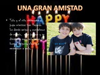 • Toño y el niño empezaron a
  jugar mientras iban llegando
  los demás amigos y compañeros
  de colegio, ellos jugaron y se
  divirtieron como solo hacen los
  buenos amigos y claro que
  empezaron a serlo.
 
