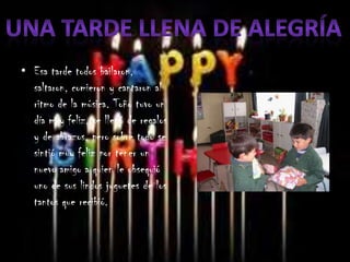 • Esa tarde todos bailaron,
  saltaron, comieron y cantaron al
  ritmo de la música. Toño tuvo un
  día muy feliz, se llenó de regalos
  y de abrazos, pero sobre todo se
  sintió muy feliz por tener un
  nuevo amigo a quien le obsequió
  uno de sus lindos juguetes de los
  tantos que recibió.
 