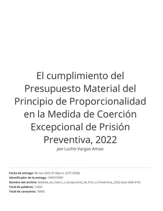 El cumplimiento del
Presupuesto Material del
Principio de Proporcionalidad
en la Medida de Coerción
Excepcional de Prisión
Preventiva, 2022
por Lucho Vargas Amao
Fecha de entrega: 09-nov-2022 01:06p.m. (UTC-0500)
Identiﬁcador de la entrega: 1949373987
Nombre del archivo: Medida_de_Coerci_n_Excepcional_de_Prisi_n_Preventiva,_2022.docx (646.41K)
Total de palabras: 12602
Total de caracteres: 70092
 