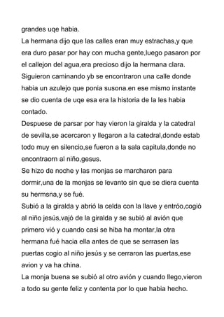 grandes uqe habia.
La hermana dijo que las calles eran muy estrachas,y que
era duro pasar por hay con mucha gente,luego pasaron por
el callejon del agua,era precioso dijo la hermana clara.
Siguieron caminando yb se encontraron una calle donde
habia un azulejo que ponia susona.en ese mismo instante
se dio cuenta de uqe esa era la historia de la les habia
contado.
Despuese de parsar por hay vieron la giralda y la catedral
de sevilla,se acercaron y llegaron a la catedral,donde estab
todo muy en silencio,se fueron a la sala capitula,donde no
encontraorn al niño,gesus.
Se hizo de noche y las monjas se marcharon para
dormir,una de la monjas se levanto sin que se diera cuenta
su hermsna,y se fué.
Subió a la giralda y abrió la celda con la llave y entróo,cogió
al niño jesús,vajó de la giralda y se subió al avión que
primero vió y cuando casi se hiba ha montar,la otra
hermana fué hacia ella antes de que se serrasen las
puertas cogio al niño jesús y se cerraron las puertas,ese
avion y va ha china.
La monja buena se subió al otro avión y cuando llego,vieron
a todo su gente feliz y contenta por lo que habia hecho.
 