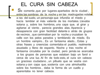 EL CURA SIN CABEZA
   Se    comenta ,que por lugares apartados de la ciudad ,
    entre las sombras de la noche y en las madrugadas volaba,
    a ras del suelo, un personaje que infundía el miedo y
    hacía temblar al más valiente de los mortales. Llevaba
    sotana y, sobre los hombros, una capa que, al girar y
    agitarse al viento , parecía grandes alas. Aparecía y
    desaparecía con gran facilidad delante o atrás de grupos
    de vecinos , que caminaban por la noche y cruzaban la
    calle con los pelos parados y temblando de miedo. Es
    un hombre vampiro... Es un fantasma alado... Estas y
    otras frases y creencias comentaba el pueblo, realmente
    asustado y lleno de espanto. Noche y tras noche el
    fantasma circulaba por la ciudad, pero jamás se acercaba
     a los grupos de personas que estaban bajo un farol o
    cerca de una luz. Al fin de todo esto, el cura sin cabeza
    un gracioso ciudadano , un pilluelo que se vestía con
    sotana y con capa que, sostenía con una almohadilla
    sobre los hombros , daba la forma de un cuello y
    aparentaba no tener cabeza.
 