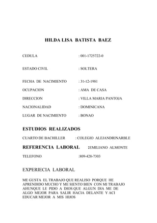 HILDA LISA BATISTA BAEZ


CEDULA                   : 001-1725722-0


ESTADO CIVIL             : SOLTERA


FECHA DE NACIMIENTO      : 31-12-1981

OCUPACION                : AMA DE CASA

DIRECCION                : VILLA MARIA PANTOJA

NACIONALIDAD             : DOMINICANA

LUGAR DE NACIMIENTO      : BONAO


ESTUDIOS REALIZADOS
CUARTO DE BACHILLER     : COLEGIO ALEJANDRINARBLE

REFERENCIA LABORAL            :EMILIANO    ALMONTE

TELEFONO                 :809-428-7303


EXPERIECIA LABORAL

ME GUSTA EL TRABAJO QUE REALISO PORQUE HE
APRENDIDO MUCHO Y ME SIENTO BIEN CON MI TRABAJO
AHUNQUE LE PIDO A DIOS QUE ALGUN DIA ME DE
ALGO MEJOR PARA SALIR HACIA DELANTE Y ACI
EDUCAR MEJOR A MIS HIJOS
 