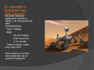 EL CURIOSIT Y,
NUESTRO FIEL
EXPLORADOR
Es el 3er vehículo
explorador enviado a
Marte, y el más grande de
ellos.
Características:
- Pesa 1.000kg
- Mide:
     - 3m de longitud
     - 2.8m de ancho
     - 2.1m de alto
- Tiene 6 ruedas, cada
una mide 0.5m

Para haceros una idea,
tiene el tamaño de un
automóvil pequeño
 