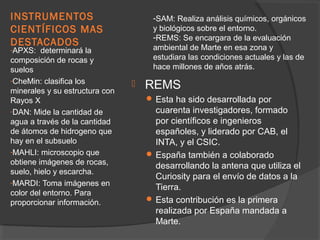 INSTRUMENTOS                         -SAM: Realiza análisis químicos, orgánicos
CIENTÍFICOS MAS                      y biológicos sobre el entorno.
                                     -REMS: Se encargara de la evaluación
DESTACADOS                           ambiental de Marte en esa zona y
-APXS:   determinará la
composición de rocas y               estudiara las condiciones actuales y las de
suelos                               hace millones de años atrás.
-CheMin: clasifica los
minerales y su estructura con
                                   REMS
Rayos X                              Esta ha sido desarrollada por
-DAN: Mide la cantidad de             cuarenta investigadores, formado
agua a través de la cantidad          por científicos e ingenieros
de átomos de hidrogeno que            españoles, y liderado por CAB, el
hay en el subsuelo                    INTA, y el CSIC.
-MAHLI: microscopio que              España también a colaborado
obtiene imágenes de rocas,            desarrollando la antena que utiliza el
suelo, hielo y escarcha.
                                      Curiosity para el envío de datos a la
-MARDI: Toma imágenes en
                                      Tierra.
color del entorno. Para
proporcionar información.            Esta contribución es la primera
                                      realizada por España mandada a
                                      Marte.
 