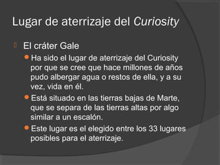 Lugar de aterrizaje del Curiosity
   El cráter Gale
    Ha sido el lugar de aterrizaje del Curiosity
     por que se cree que hace millones de años
     pudo albergar agua o restos de ella, y a su
     vez, vida en él.
    Está situado en las tierras bajas de Marte,
     que se separa de las tierras altas por algo
     similar a un escalón.
    Este lugar es el elegido entre los 33 lugares
     posibles para el aterrizaje.
 