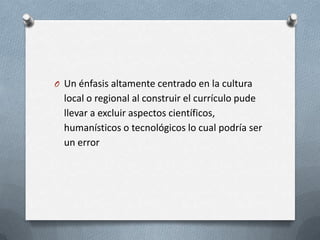 O Un énfasis altamente centrado en la cultura
  local o regional al construir el currículo pude
  llevar a excluir aspectos científicos,
  humanísticos o tecnológicos lo cual podría ser
  un error
 