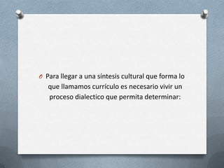 O Para llegar a una síntesis cultural que forma lo
   que llamamos currículo es necesario vivir un
   proceso dialectico que permita determinar:
 