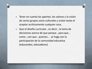 Tener en cuenta los aportes, los valores y la visión
de varios grupos socio-culturales y evitar tanto el
aceptar acríticamente cualquier cosa.
Que el diseño curricular , es decir , la toma de
decisiones acerca de que porque , para que ,
como , con que , quienes… se haga con la
participación de la comunidad educativa
(educandos, educadores)
 