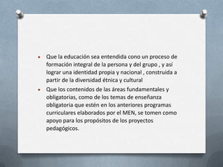 Que la educación sea entendida cono un proceso de
formación integral de la persona y del grupo , y así
lograr una identidad propia y nacional , construida a
partir de la diversidad étnica y cultural
Que los contenidos de las áreas fundamentales y
obligatorias, como de los temas de enseñanza
obligatoria que estén en los anteriores programas
curriculares elaborados por el MEN, se tomen como
apoyo para los propósitos de los proyectos
pedagógicos.
 