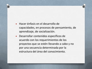 Hacer énfasis en el desarrollo de
capacidades, en procesos de pensamiento, de
aprendizaje, de socialización.
Desarrollar contenidos específicos de
acuerdo con los requerimientos de los
proyectos que se estén llevando a cabo y no
por una secuencia determinada por la
estructura del área del conocimiento.
 