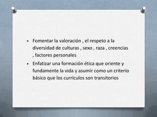 Fomentar la valoración , el respeto a la
diversidad de culturas , sexo , raza , creencias
, factores personales
Enfatizar una formación ética que oriente y
fundamente la vida y asumir como un criterio
básico que los currículos son transitorios
 