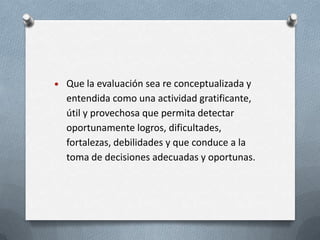 Que la evaluación sea re conceptualizada y
entendida como una actividad gratificante,
útil y provechosa que permita detectar
oportunamente logros, dificultades,
fortalezas, debilidades y que conduce a la
toma de decisiones adecuadas y oportunas.
 