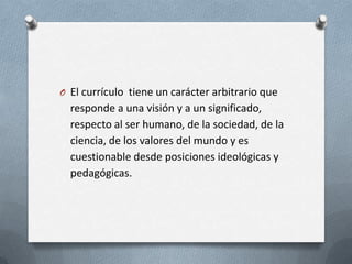 O El currículo tiene un carácter arbitrario que
  responde a una visión y a un significado,
  respecto al ser humano, de la sociedad, de la
  ciencia, de los valores del mundo y es
  cuestionable desde posiciones ideológicas y
  pedagógicas.
 