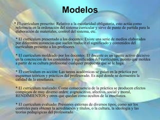 Modelos
* El currículum prescrito: Relativo a la escolaridad obligatoria, esto actúa como
referencia en la ordenación del sistema curricular y sirve de punto de partida para la
elaboración de materiales, control del sistema, etc.
* El currículum presentado a los docentes: Existe una serie de medios elaborados
por diferentes instancias que suelen traducir el significado y contenidos del
currículum prescrito a los profesores.
* El currículum moldeado por los docentes: El docente es un agente activo decisivo
en la concreción de los contenidos y significados del currículum, puesto que moldea
a partir de su cultura profesional cualquier propuesta que se le haga.
* El currículum en acción: Las tareas académicas se guían en la práctica por
esquemas teóricos y prácticos del profesorado. Es aquí donde se demuestra la
calidad de la enseñanza.
* El currículum realizado: Como consecuencia de la práctica se producen efectos
complejos de muy diverso orden: cognoscitivo, afectivo, social y moral,
RENDIMIENTOS y otros que quedan como ocultos de la enseñanza.
* El currículum evaluado: Presiones externas de diversos tipos, como ser los
controles para obtener la acreditación y títulos, o la cultura, la ideología y las
teorías pedagógicas del profesorado.
 