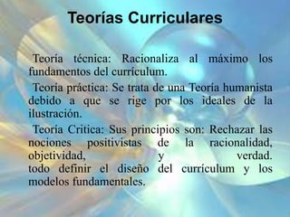 Teorías Curriculares
Teoría técnica: Racionaliza al máximo los
fundamentos del currículum.
Teoría práctica: Se trata de una Teoría humanista
debido a que se rige por los ideales de la
ilustración.
Teoría Critica: Sus principios son: Rechazar las
nociones positivistas de la racionalidad,
objetividad, y verdad.
todo definir el diseño del currículum y los
modelos fundamentales.
 