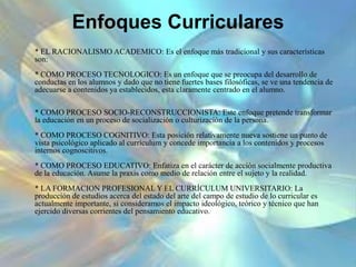 Enfoques Curriculares
* EL RACIONALISMO ACADEMICO: Es el enfoque más tradicional y sus características
son:
* COMO PROCESO TECNOLOGICO: Es un enfoque que se preocupa del desarrollo de
conductas en los alumnos y dado que no tiene fuertes bases filosóficas, se ve una tendencia de
adecuarse a contenidos ya establecidos, esta claramente centrado en el alumno.
* COMO PROCESO SOCIO-RECONSTRUCCIONISTA: Este enfoque pretende transformar
la educación en un proceso de socialización o culturización de la persona.
* COMO PROCESO COGNITIVO: Esta posición relativamente nueva sostiene un punto de
vista psicológico aplicado al currículum y concede importancia a los contenidos y procesos
internos cognoscitivos.
* COMO PROCESO EDUCATIVO: Enfatiza en el carácter de acción socialmente productiva
de la educación. Asume la praxis como medio de relación entre el sujeto y la realidad.
* LA FORMACION PROFESIONAL Y EL CURRÍCULUM UNIVERSITARIO: La
producción de estudios acerca del estado del arte del campo de estudio de lo curricular es
actualmente importante, si consideramos el impacto ideológico, teórico y técnico que han
ejercido diversas corrientes del pensamiento educativo.
 