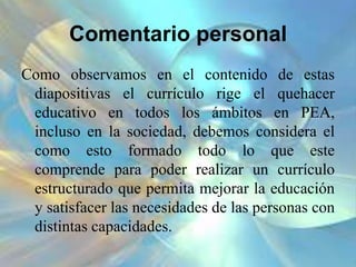 Comentario personal
Como observamos en el contenido de estas
diapositivas el currículo rige el quehacer
educativo en todos los ámbitos en PEA,
incluso en la sociedad, debemos considera el
como esto formado todo lo que este
comprende para poder realizar un currículo
estructurado que permita mejorar la educación
y satisfacer las necesidades de las personas con
distintas capacidades.
 