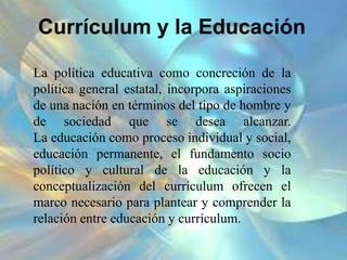 Currículum y la Educación
La política educativa como concreción de la
política general estatal, incorpora aspiraciones
de una nación en términos del tipo de hombre y
de sociedad que se desea alcanzar.
La educación como proceso individual y social,
educación permanente, el fundamento socio
político y cultural de la educación y la
conceptualización del currículum ofrecen el
marco necesario para plantear y comprender la
relación entre educación y currículum.
 
