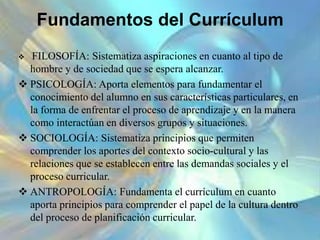 Fundamentos del Currículum
 FILOSOFÍA: Sistematiza aspiraciones en cuanto al tipo de
hombre y de sociedad que se espera alcanzar.
 PSICOLOGÍA: Aporta elementos para fundamentar el
conocimiento del alumno en sus características particulares, en
la forma de enfrentar el proceso de aprendizaje y en la manera
como interactúan en diversos grupos y situaciones.
 SOCIOLOGÍA: Sistematiza principios que permiten
comprender los aportes del contexto socio-cultural y las
relaciones que se establecen entre las demandas sociales y el
proceso curricular.
 ANTROPOLOGÍA: Fundamenta el currículum en cuanto
aporta principios para comprender el papel de la cultura dentro
del proceso de planificación curricular.
 