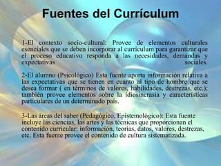 Fuentes del Currículum
1-El contexto socio-cultural: Provee de elementos culturales
esenciales que se deben incorporar al currículum para garantizar que
el proceso educativo responda a las necesidades, demandas y
expectativas sociales.
2-El alumno (Psicológico) Esta fuente aporta información relativa a
las expectativas que se tienen en cuanto al tipo de hombre que se
desea formar ( en términos de valores, habilidades, destrezas, etc.);
también provee elementos sobre la idiosincrasia y características
particulares de un determinado país.
3-Las áreas del saber (Pedagógico, Epistemológico): Esta fuente
incluye las ciencias, las artes y las técnicas que proporcionan el
contenido curricular: información, teorías, datos, valores, destrezas,
etc. Esta fuente provee el contenido de cultura sistematizada.
 